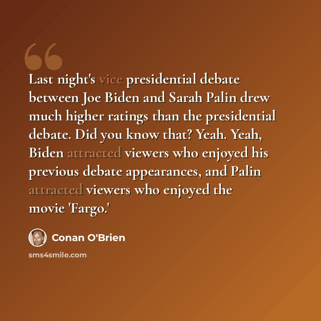 “Last night's vice presidential debate between Joe Biden and Sarah Palin drew much higher ratings than the presidential debate. Did you know that? Yeah. Yeah, Biden attracted viewers who enjoyed his previous debate appearances, and Palin attracted viewers who enjoyed the movie 'Fargo.'” quote by Conan O'Brien