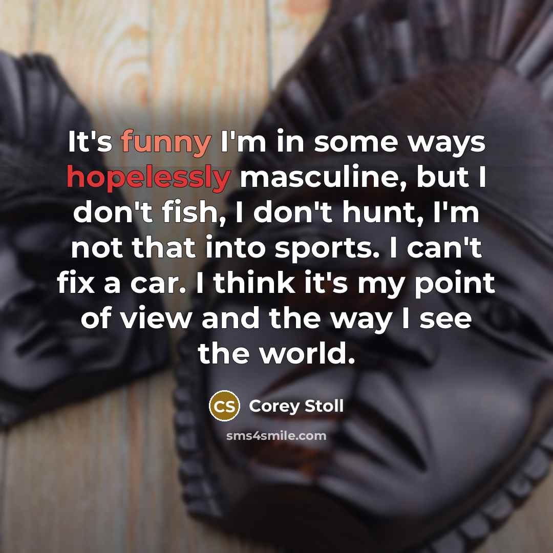 “It's funny I'm in some ways hopelessly masculine, but I don't fish, I don't hunt, I'm not that into sports. I can't fix a car. I think it's my point of view and the way I see the world.” quote by Corey Stoll