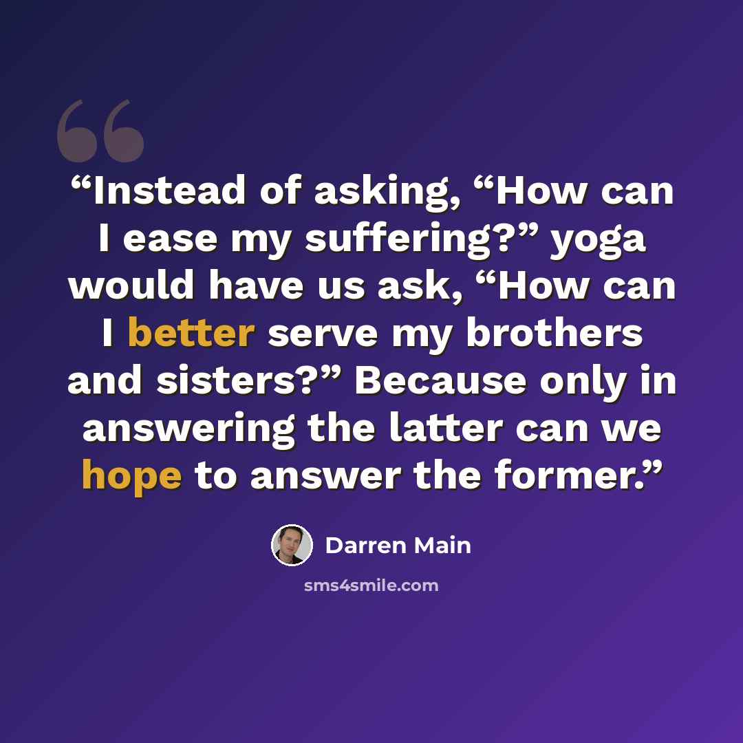 “Instead of asking, “How can I ease my suffering?” yoga would have us ask, “How can I better serve my brothers and sisters?” Because only in answering the latter can we hope to answer the former.” quote by Darren Main