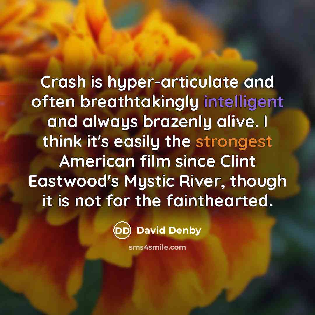 “Crash is hyper-articulate and often breathtakingly intelligent and always brazenly alive. I think it's easily the strongest American film since Clint Eastwood's Mystic River, though it is not for the fainthearted.” quote by David Denby