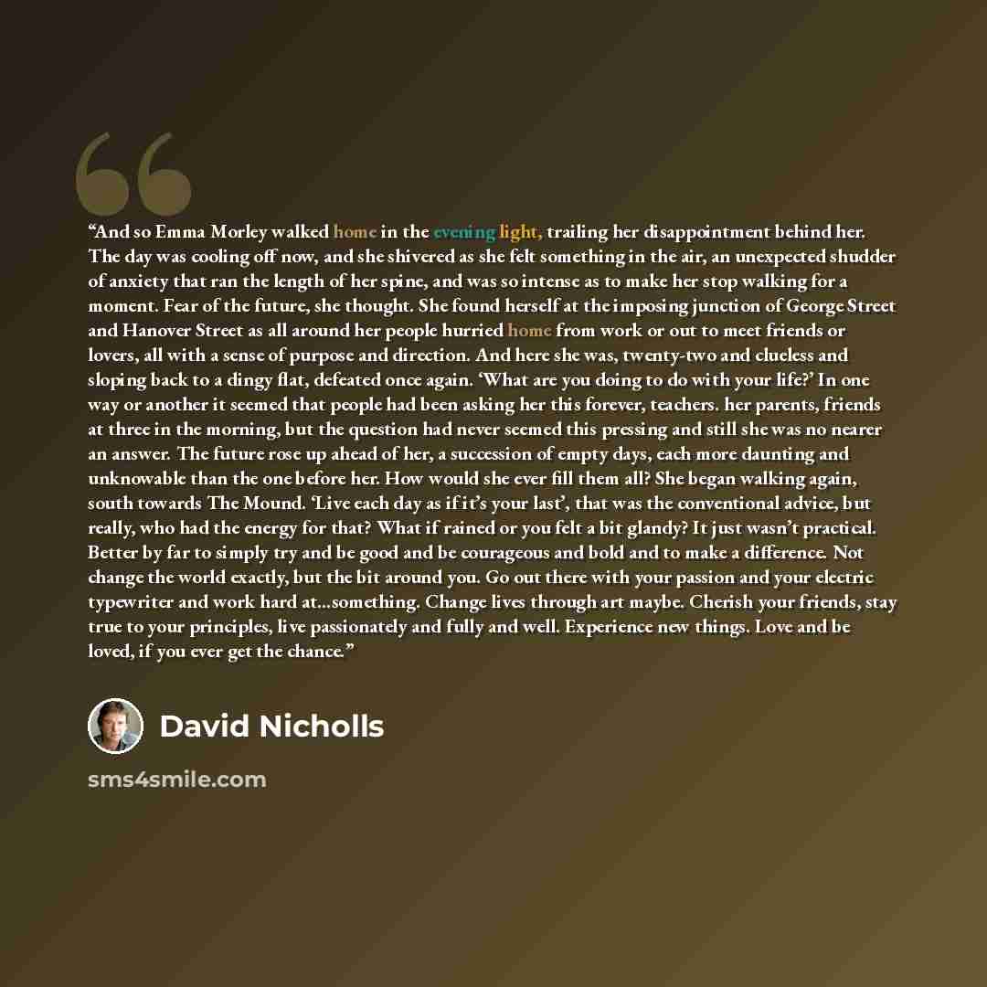 “And so Emma Morley walked home in the evening light, trailing her disappointment behind her. The day was cooling off now, and she shivered as she felt something in the air, an unexpected shudder of anxiety that ran the length of her spine, and was so intense as to make her stop walking for a…” quote by David Nicholls