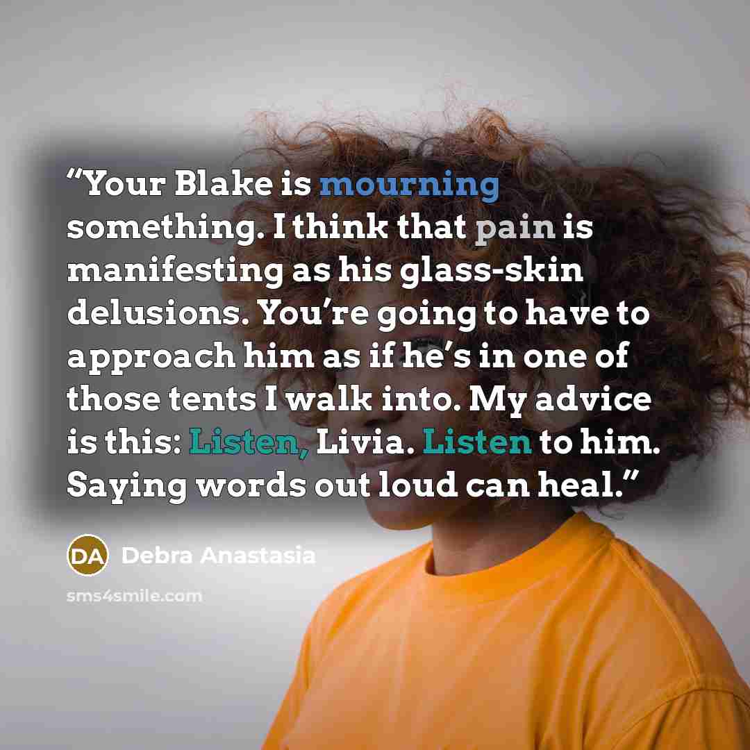 “Your Blake is mourning something. I think that pain is manifesting as his glass-skin delusions. You’re going to have to approach him as if he’s in one of those tents I walk into. My advice is this: Listen, Livia. Listen to him. Saying words out loud can heal.” quote by Debra Anastasia