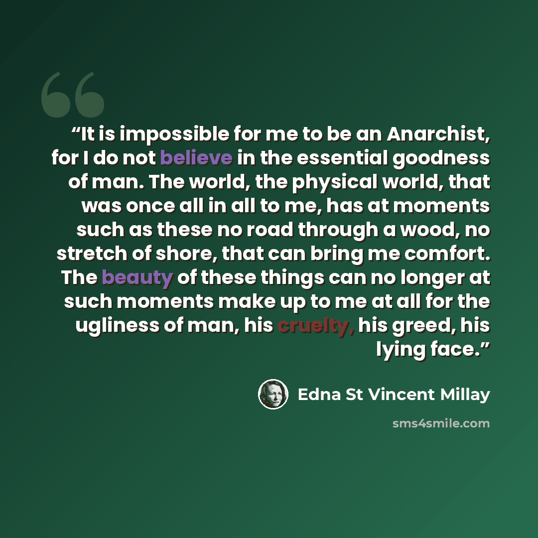 “It is impossible for me to be an Anarchist, for I do not believe in the essential goodness of man. The world, the physical world, that was once all in all to me, has at moments such as these no road through a wood, no stretch of shore, that can bring me comfort. The beauty of these things can no…” quote by Edna St Vincent Millay