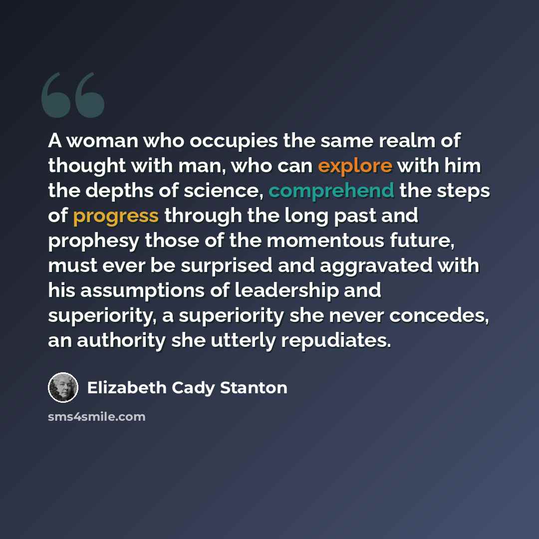“A woman who occupies the same realm of thought with man, who can explore with him the depths of science, comprehend the steps of progress through the long past and prophesy those of the momentous future, must ever be surprised and aggravated with his assumptions of leadership and superiority, a…” quote by Elizabeth Cady Stanton