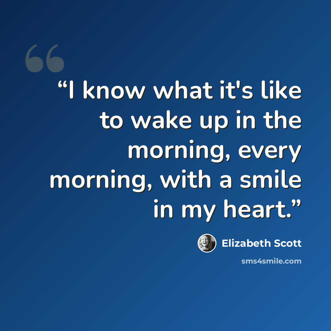 “I know what it's like to wake up in the morning, every morning, with a smile in my heart.” quote by Elizabeth Scott