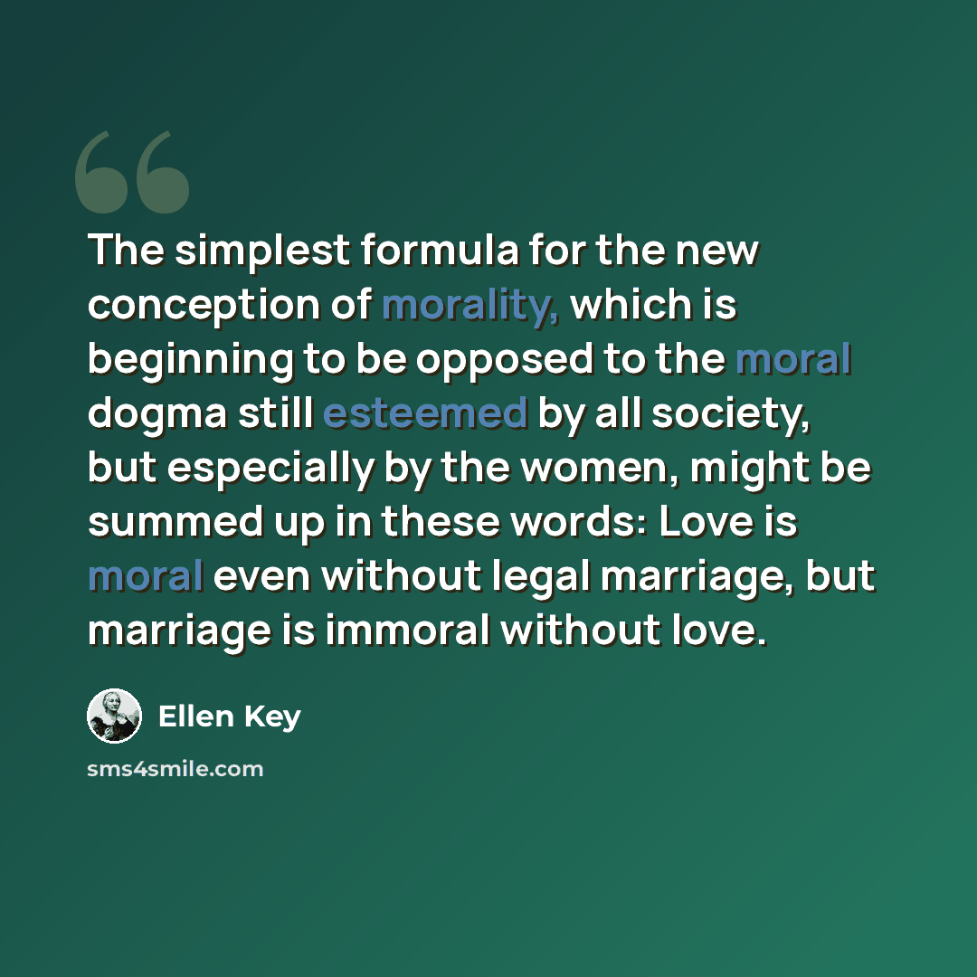 “The simplest formula for the new conception of morality, which is beginning to be opposed to the moral dogma still esteemed by all society, but especially by the women, might be summed up in these words: Love is moral even without legal marriage, but marriage is immoral without love.” quote by Ellen Key