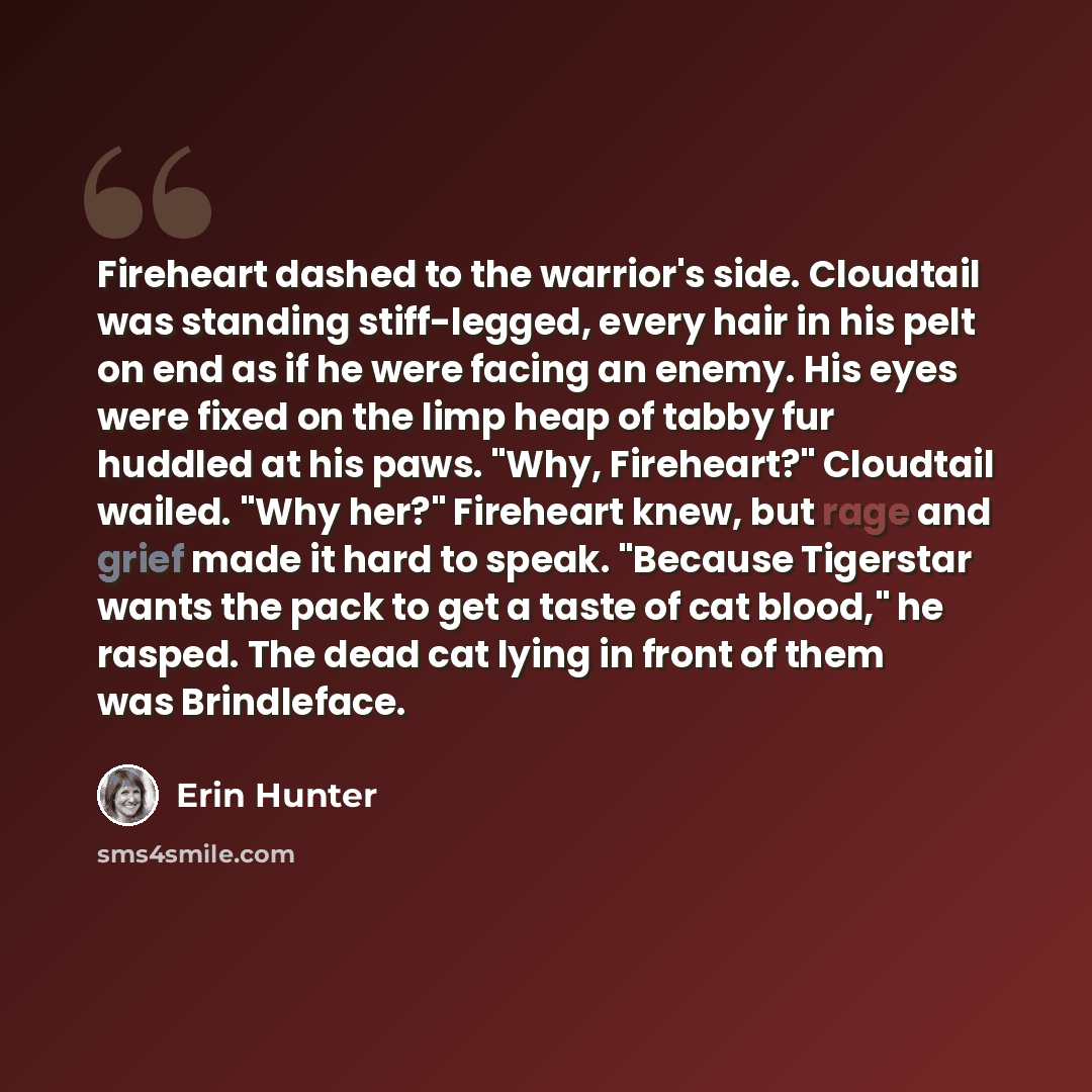 “Fireheart dashed to the warrior's side. Cloudtail was standing stiff-legged, every hair in his pelt on end as if he were facing an enemy. His eyes were fixed on the limp heap of tabby fur huddled at his paws. "Why, Fireheart?" Cloudtail wailed. "Why her?" Fireheart knew, but rage and grief made it…” quote by Erin Hunter