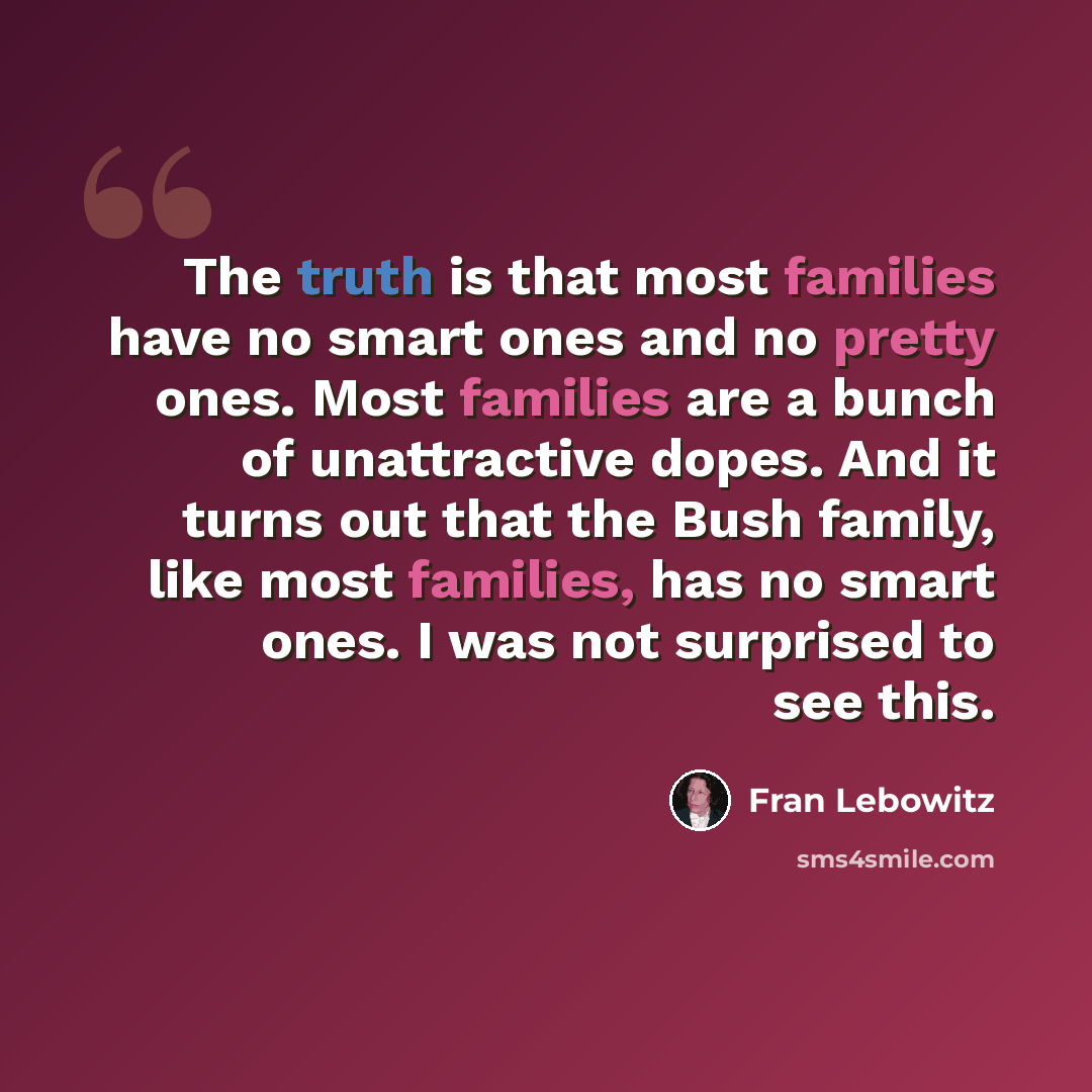 “The truth is that most families have no smart ones and no pretty ones. Most families are a bunch of unattractive dopes. And it turns out that the Bush family, like most families, has no smart ones. I was not surprised to see this.” quote by Fran Lebowitz
