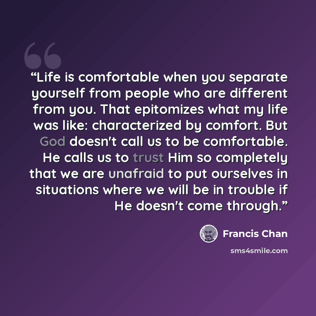 “Life is comfortable when you separate yourself from people who are different from you. That epitomizes what my life was like: characterized by comfort. But God doesn't call us to be comfortable. He calls us to trust Him so completely that we are unafraid to put ourselves in situations where we…” quote by Francis Chan