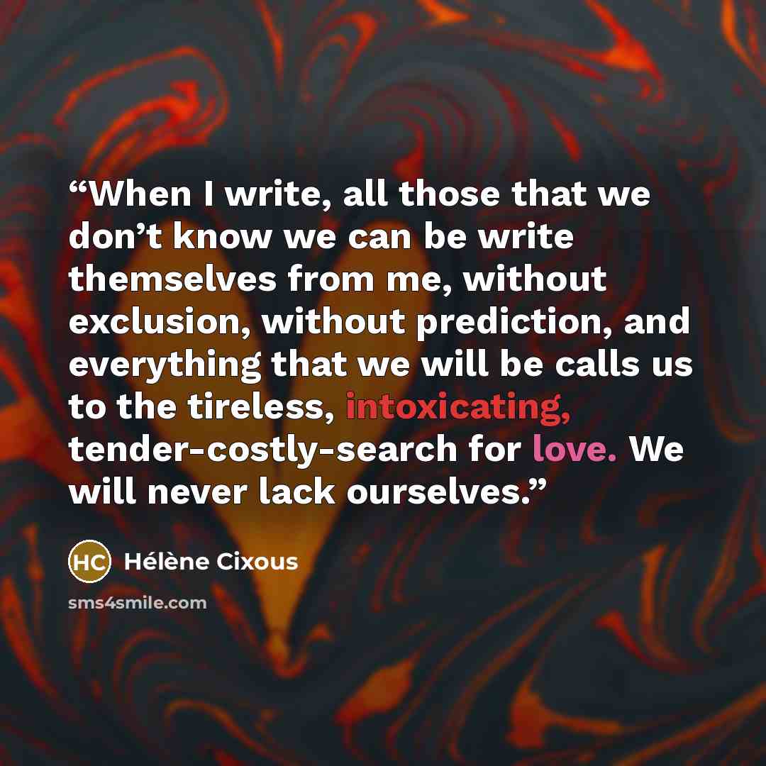 “When I write, all those that we don’t know we can be write themselves from me, without exclusion, without prediction, and everything that we will be calls us to the tireless, intoxicating, tender-costly-search for love. We will never lack ourselves.” quote by Hélène Cixous