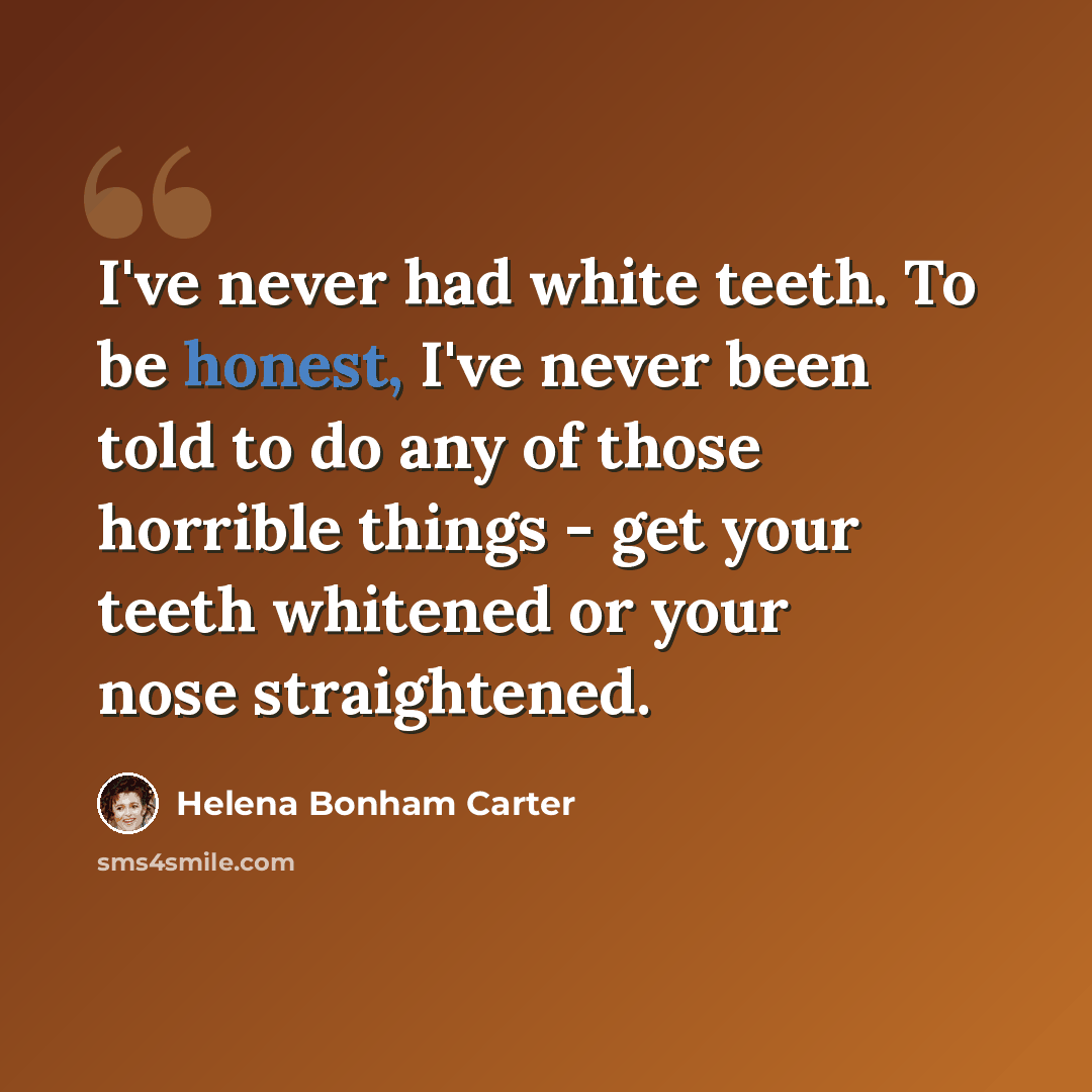 “I've never had white teeth. To be honest, I've never been told to do any of those horrible things - get your teeth whitened or your nose straightened.” quote by Helena Bonham Carter