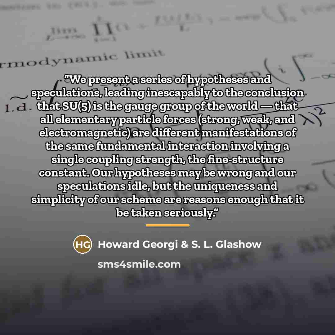 “We present a series of hypotheses and speculations, leading inescapably to the conclusion that SU(5) is the gauge group of the world — that all elementary particle forces (strong, weak, and electromagnetic) are different manifestations of the same fundamental interaction involving a single…” quote by Howard Georgi & S. L. Glashow