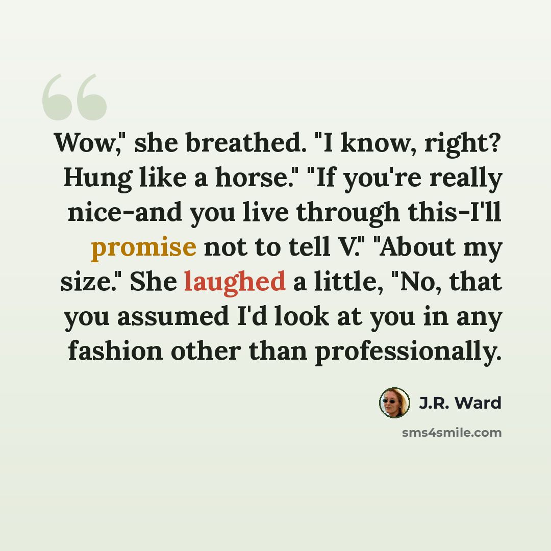 “Wow," she breathed. "I know, right? Hung like a horse." "If you're really nice-and you live through this-I'll promise not to tell V." "About my size." She laughed a little, "No, that you assumed I'd look at you in any fashion other than professionally.” quote by J.R. Ward
