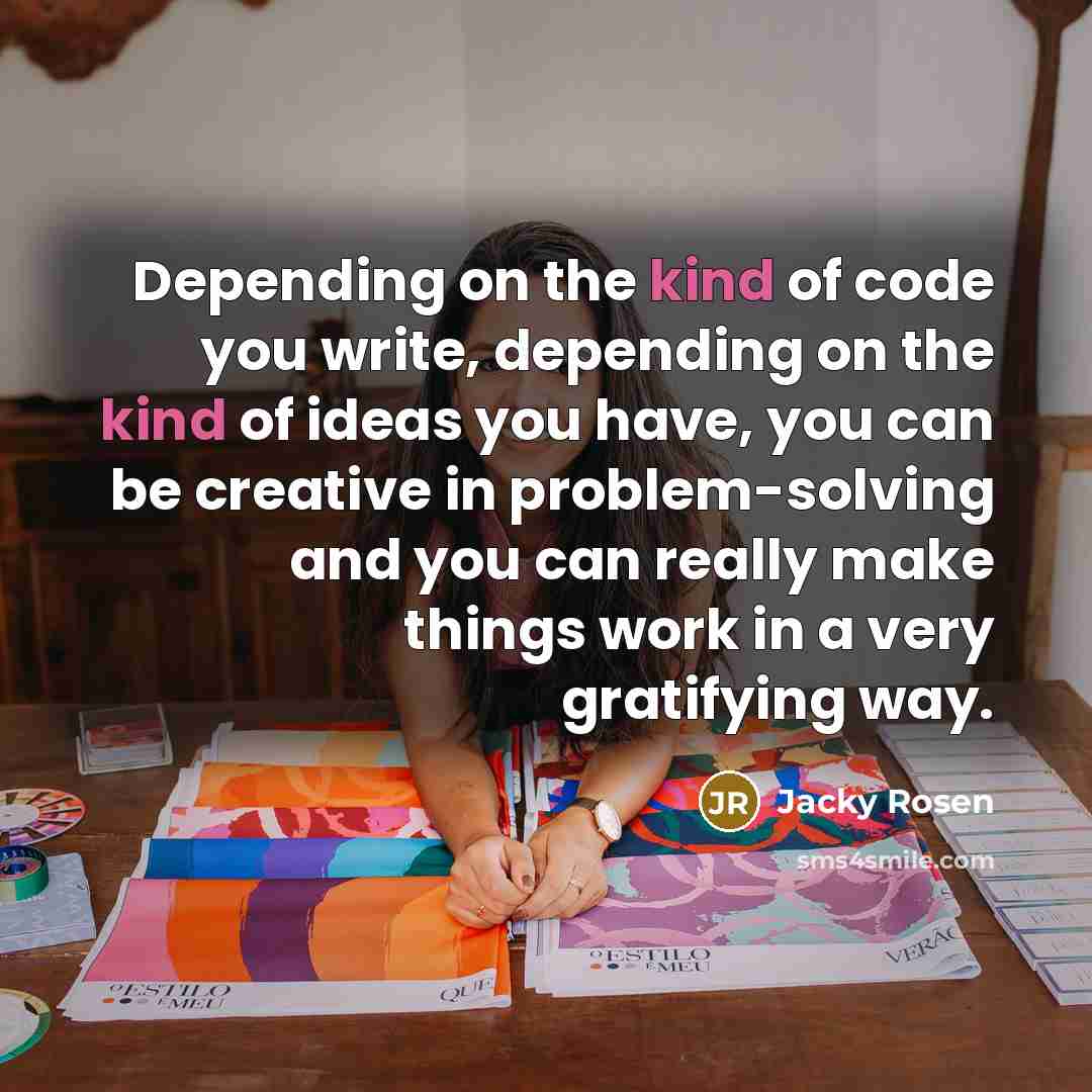 “Depending on the kind of code you write, depending on the kind of ideas you have, you can be creative in problem-solving and you can really make things work in a very gratifying way.” quote by Jacky Rosen