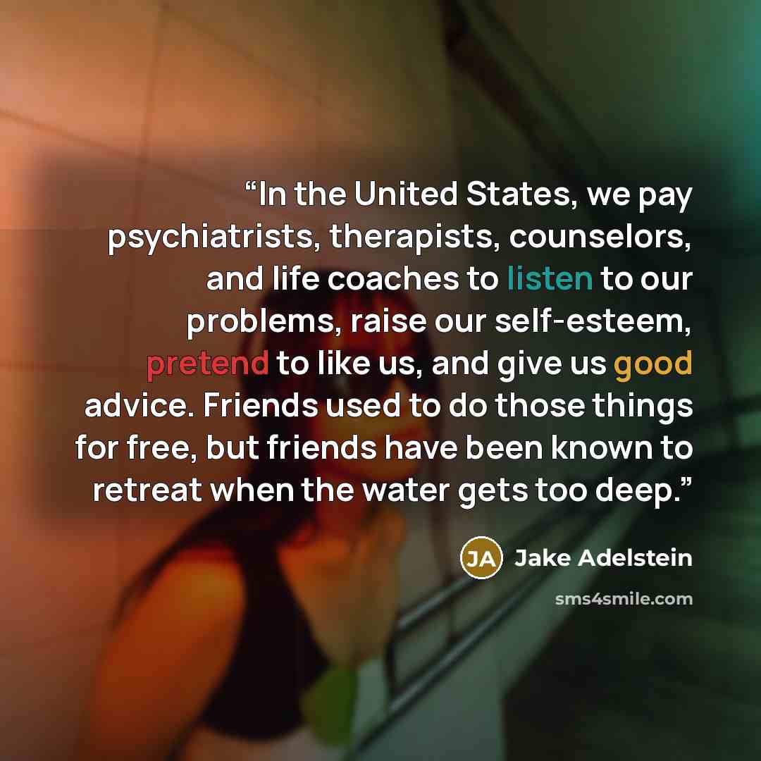 “In the United States, we pay psychiatrists, therapists, counselors, and life coaches to listen to our problems, raise our self-esteem, pretend to like us, and give us good advice. Friends used to do those things for free, but friends have been known to retreat when the water gets too deep.” quote by Jake Adelstein
