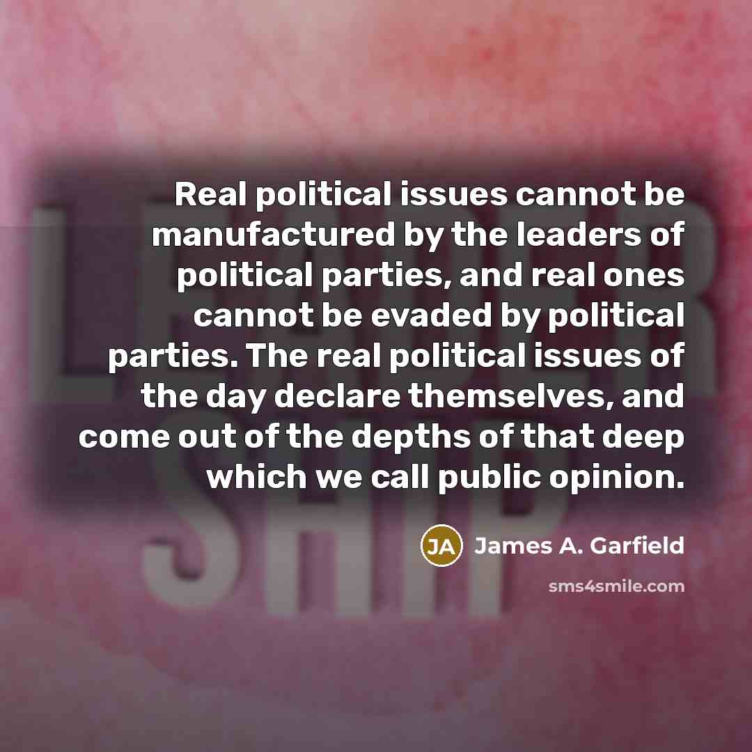 “Real political issues cannot be manufactured by the leaders of political parties, and real ones cannot be evaded by political parties. The real political issues of the day declare themselves, and come out of the depths of that deep which we call public opinion.” quote by James A. Garfield