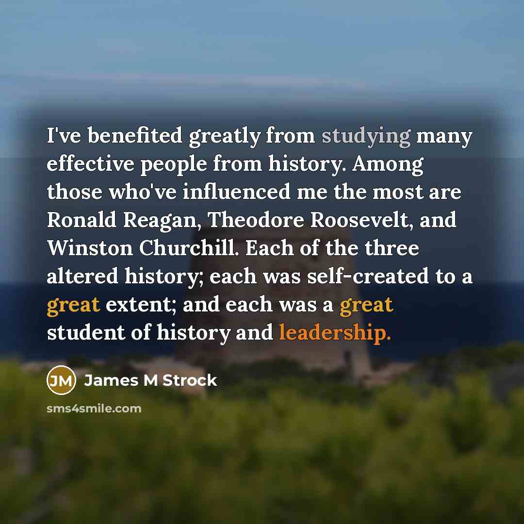 “I've benefited greatly from studying many effective people from history. Among those who've influenced me the most are Ronald Reagan, Theodore Roosevelt, and Winston Churchill. Each of the three altered history; each was self-created to a great extent; and each was a great student of history and…” quote by James M Strock