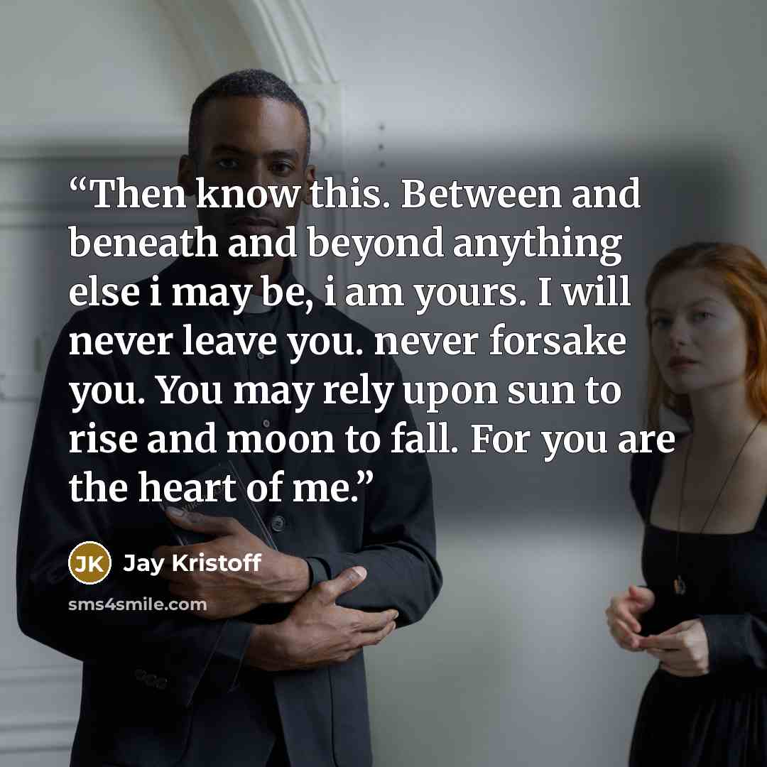 “Then know this. Between and beneath and beyond anything else i may be, i am yours. I will never leave you. never forsake you. You may rely upon sun to rise and moon to fall. For you are the heart of me.” quote by Jay Kristoff