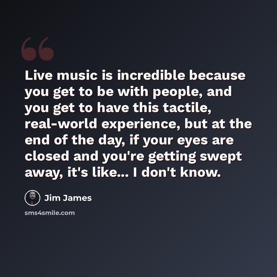 “Live music is incredible because you get to be with people, and you get to have this tactile, real-world experience, but at the end of the day, if your eyes are closed and you're getting swept away, it's like... I don't know.” quote by Jim James