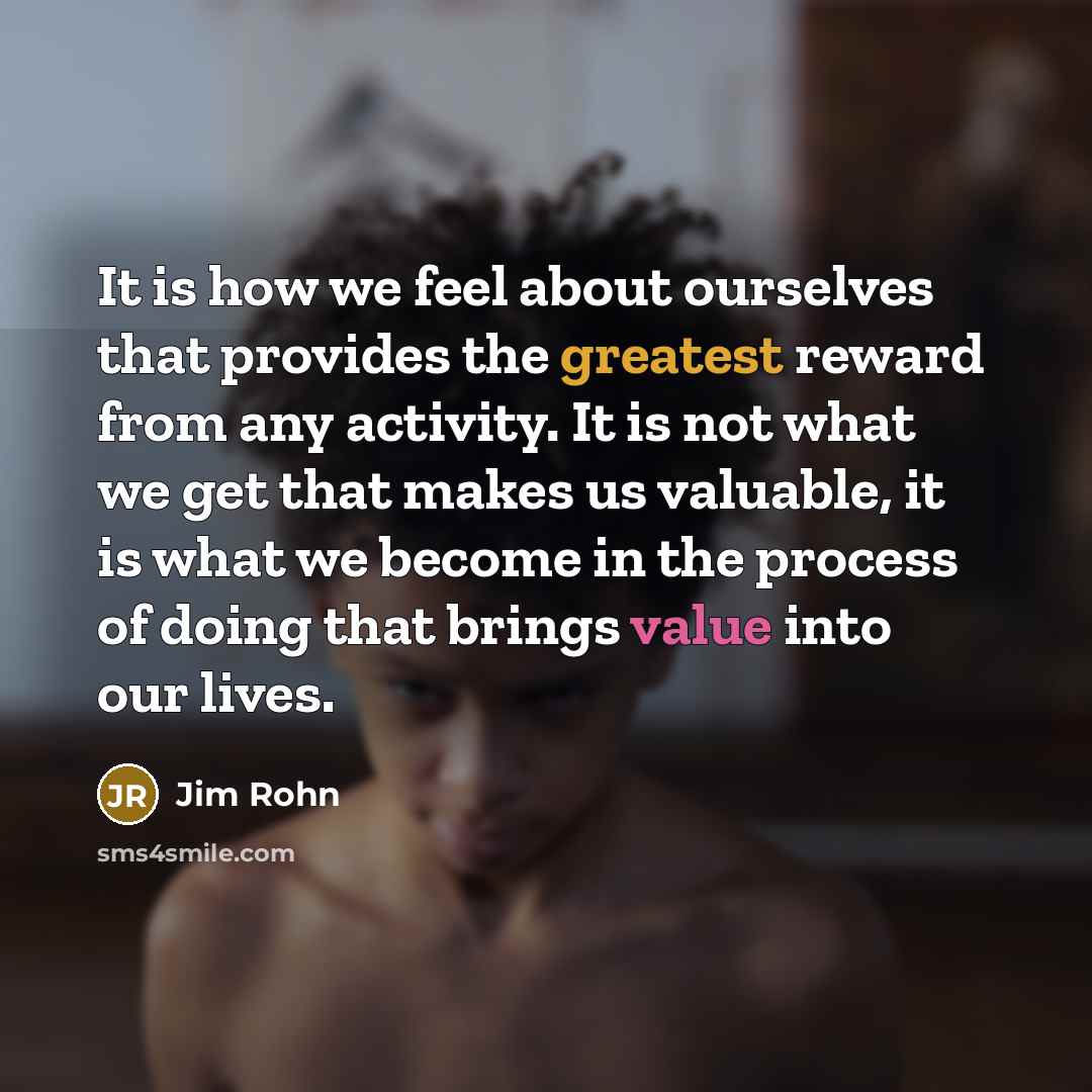 “It is how we feel about ourselves that provides the greatest reward from any activity. It is not what we get that makes us valuable, it is what we become in the process of doing that brings value into our lives.” quote by Jim Rohn