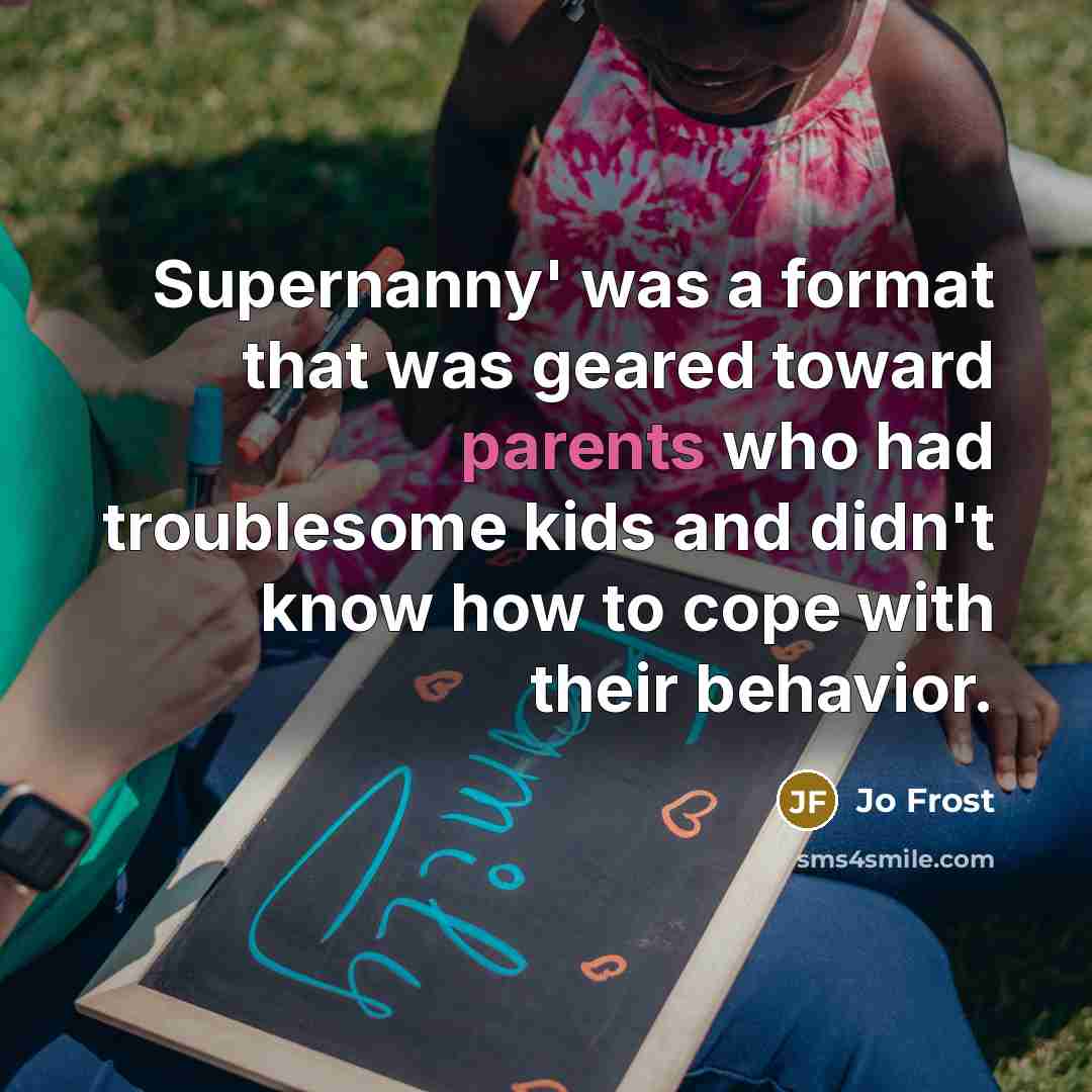 “Supernanny' was a format that was geared toward parents who had troublesome kids and didn't know how to cope with their behavior.” quote by Jo Frost