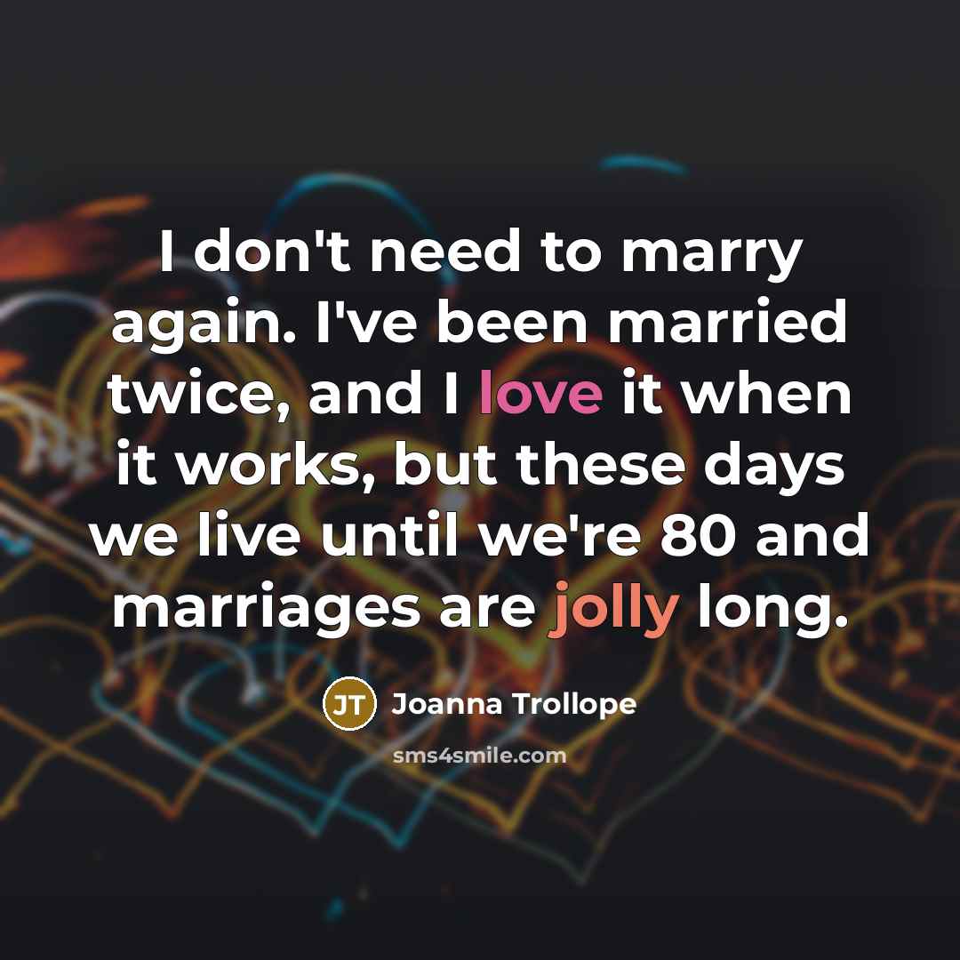 “I don't need to marry again. I've been married twice, and I love it when it works, but these days we live until we're 80 and marriages are jolly long.” quote by Joanna Trollope