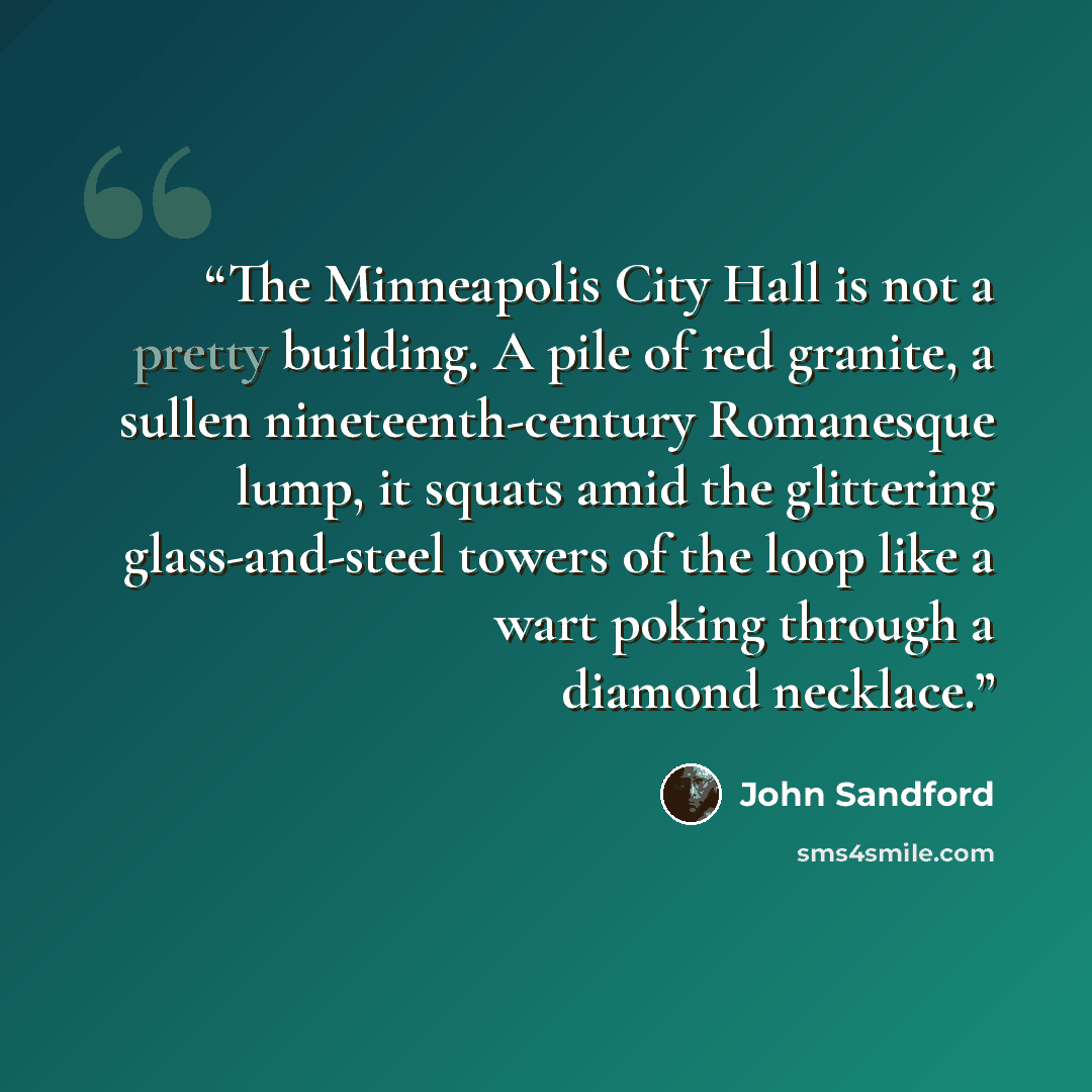 “The Minneapolis City Hall is not a pretty building. A pile of red granite, a sullen nineteenth-century Romanesque lump, it squats amid the glittering glass-and-steel towers of the loop like a wart poking through a diamond necklace.” quote by John Sandford