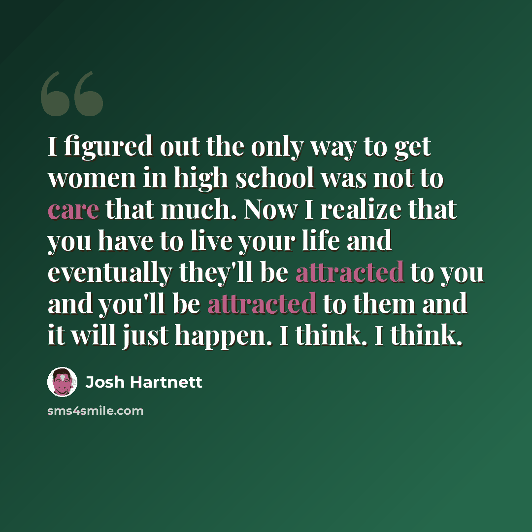 “I figured out the only way to get women in high school was not to care that much. Now I realize that you have to live your life and eventually they'll be attracted to you and you'll be attracted to them and it will just happen. I think. I think.” quote by Josh Hartnett