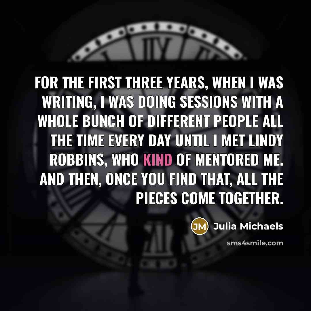 “For the first three years, when I was writing, I was doing sessions with a whole bunch of different people all the time every day until I met Lindy Robbins, who kind of mentored me. And then, once you find that, all the pieces come together.” quote by Julia Michaels