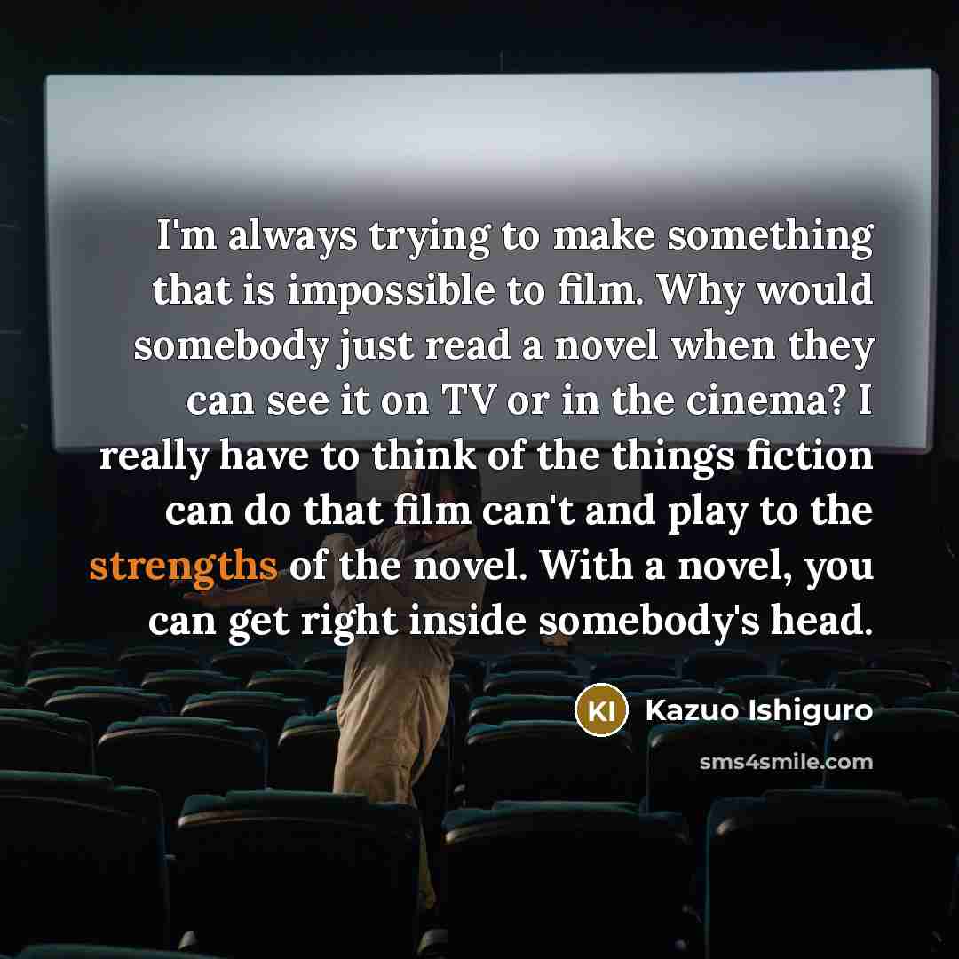 “I'm always trying to make something that is impossible to film. Why would somebody just read a novel when they can see it on TV or in the cinema? I really have to think of the things fiction can do that film can't and play to the strengths of the novel. With a novel, you can get right inside…” quote by Kazuo Ishiguro