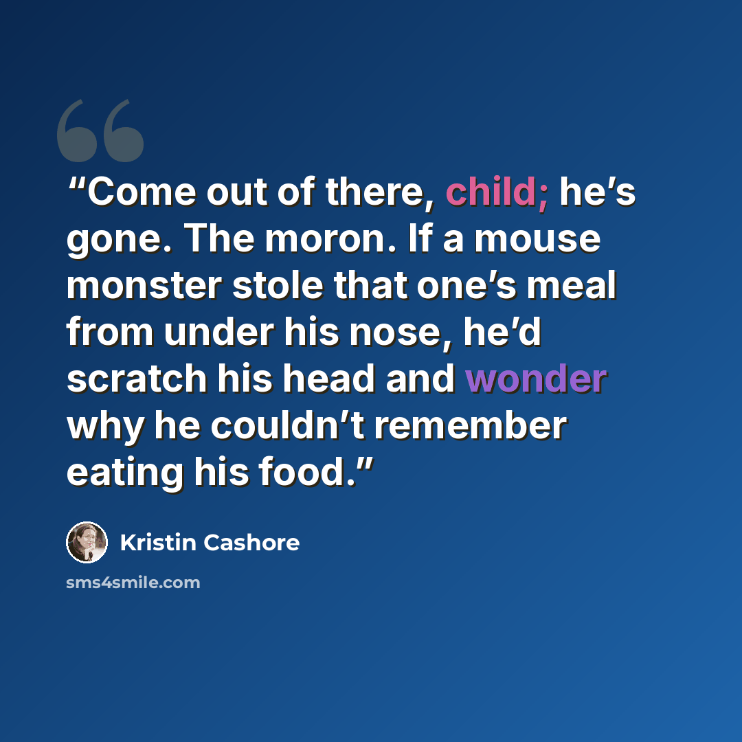 “Come out of there, child; he’s gone. The moron. If a mouse monster stole that one’s meal from under his nose, he’d scratch his head and wonder why he couldn’t remember eating his food.” quote by Kristin Cashore