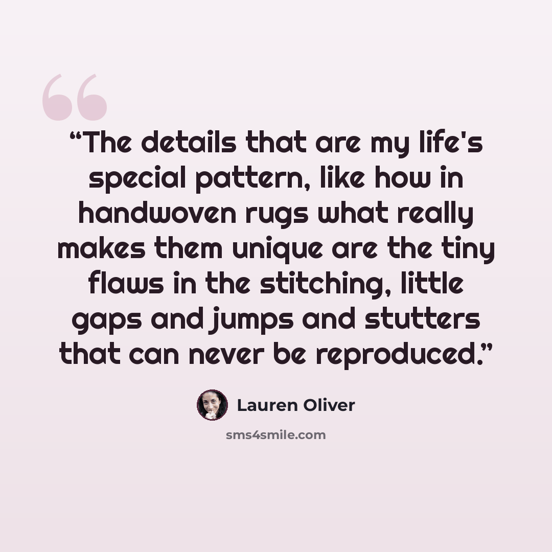 “The details that are my life's special pattern, like how in handwoven rugs what really makes them unique are the tiny flaws in the stitching, little gaps and jumps and stutters that can never be reproduced.” quote by Lauren Oliver