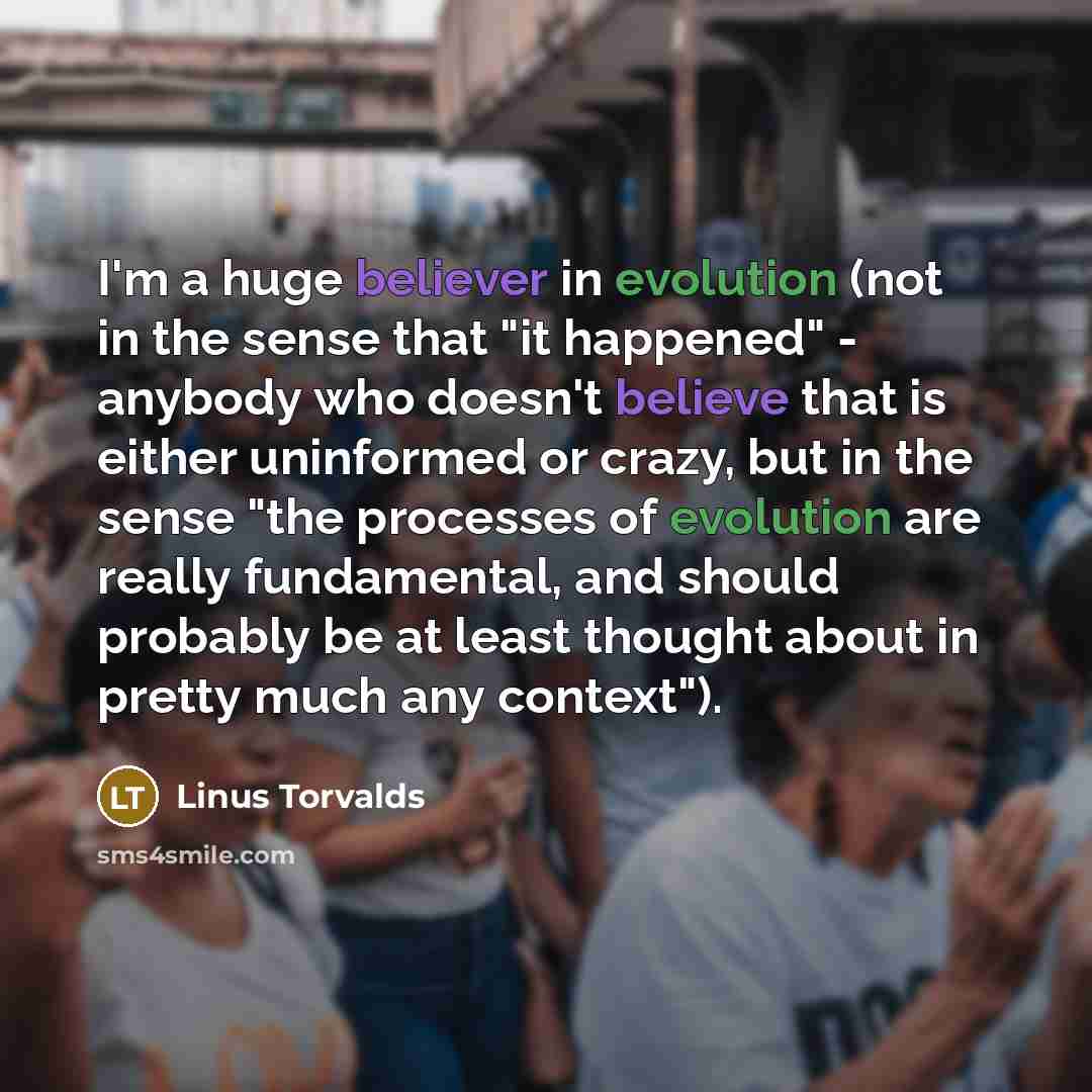“I'm a huge believer in evolution (not in the sense that "it happened" - anybody who doesn't believe that is either uninformed or crazy, but in the sense "the processes of evolution are really fundamental, and should probably be at least thought about in pretty much any context").” quote by Linus Torvalds