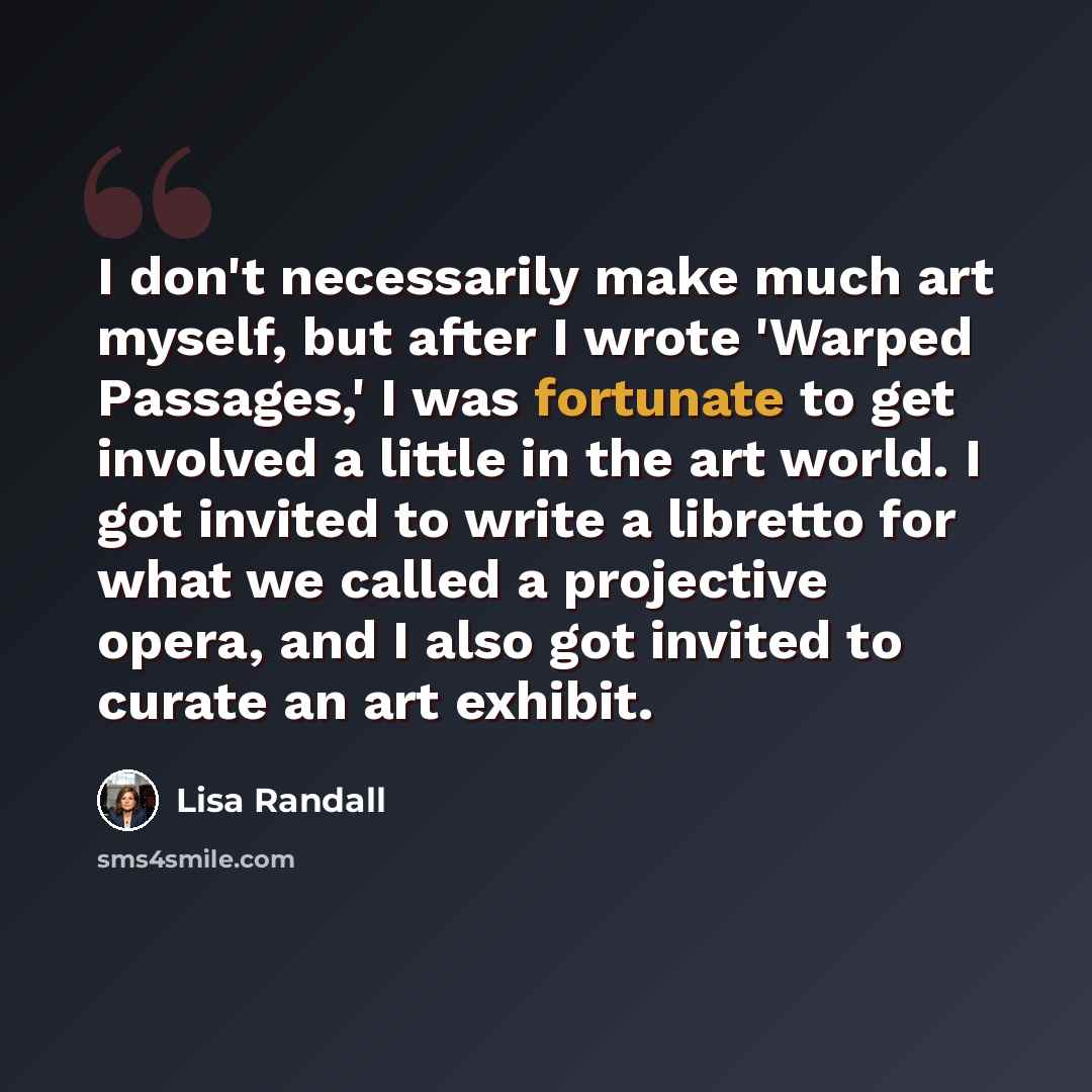 “I don't necessarily make much art myself, but after I wrote 'Warped Passages,' I was fortunate to get involved a little in the art world. I got invited to write a libretto for what we called a projective opera, and I also got invited to curate an art exhibit.” quote by Lisa Randall