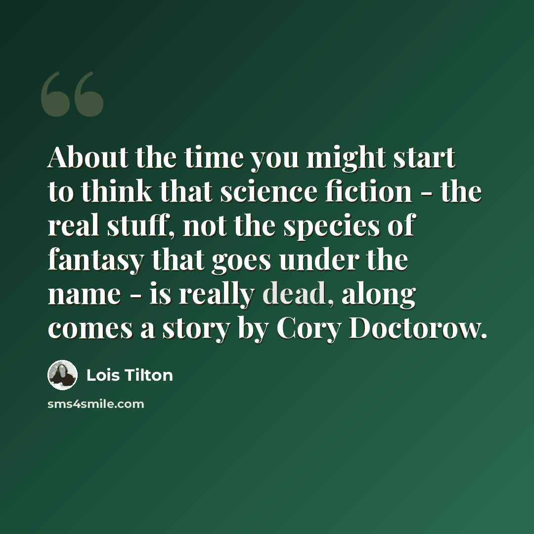 “About the time you might start to think that science fiction - the real stuff, not the species of fantasy that goes under the name - is really dead, along comes a story by Cory Doctorow.” quote by Lois Tilton