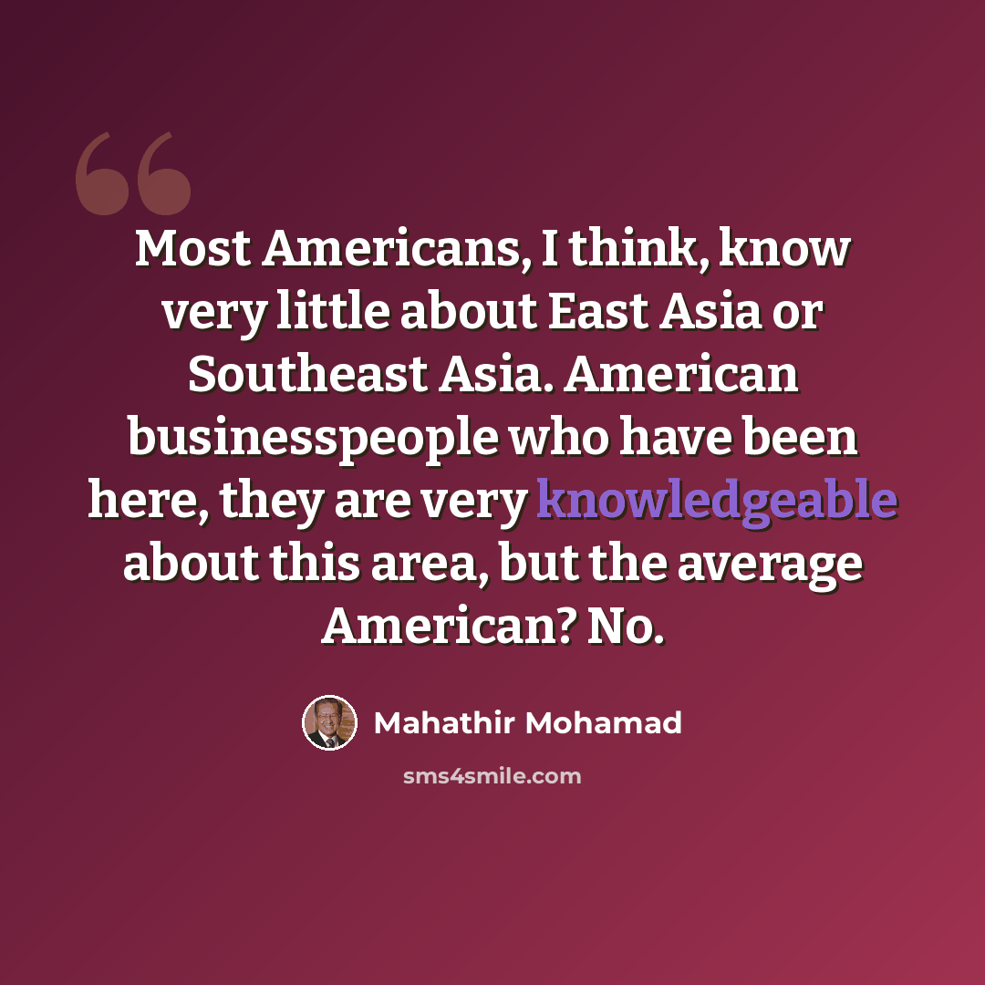 “Most Americans, I think, know very little about East Asia or Southeast Asia. American businesspeople who have been here, they are very knowledgeable about this area, but the average American? No.” quote by Mahathir Mohamad