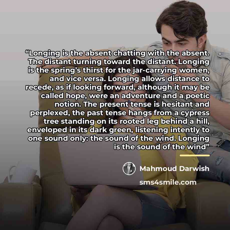 “Longing is the absent chatting with the absent. The distant turning toward the distant. Longing is the spring’s thirst for the jar-carrying women, and vice versa. Longing allows distance to recede, as if looking forward, although it may be called hope, were an adventure and a poetic notion. The…” quote by Mahmoud Darwish
