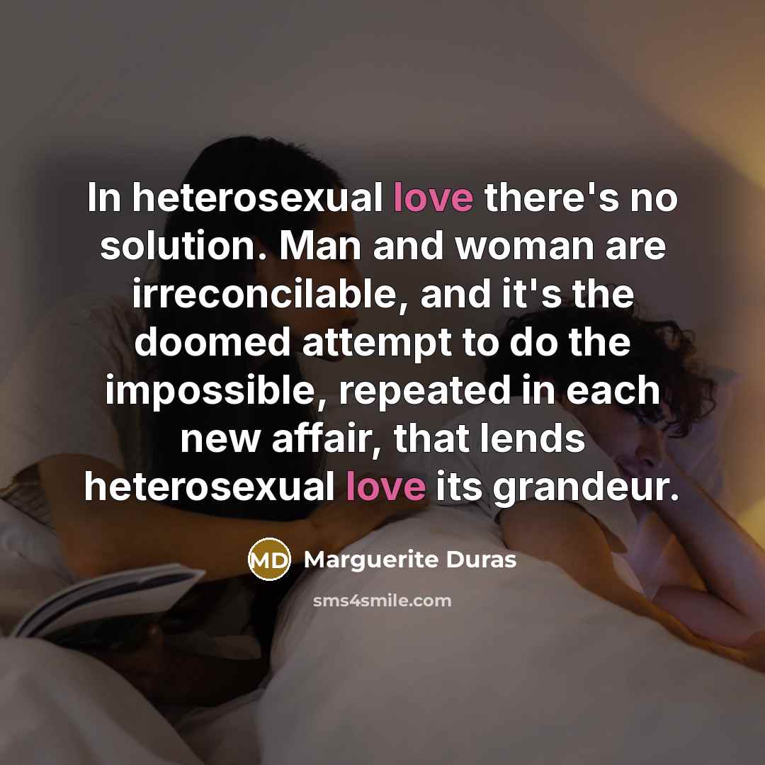 “In heterosexual love there's no solution. Man and woman are irreconcilable, and it's the doomed attempt to do the impossible, repeated in each new affair, that lends heterosexual love its grandeur.” quote by Marguerite Duras
