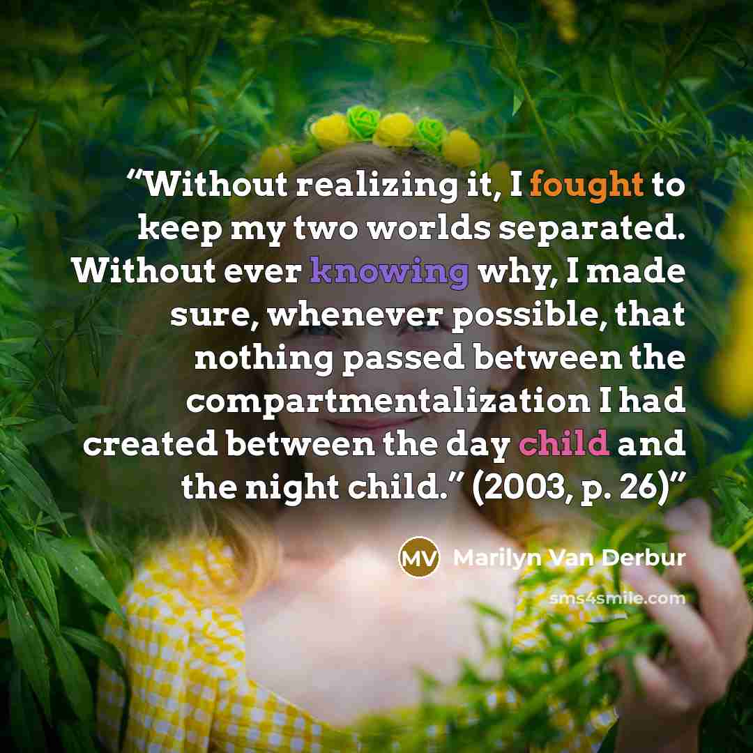 “Without realizing it, I fought to keep my two worlds separated. Without ever knowing why, I made sure, whenever possible, that nothing passed between the compartmentalization I had created between the day child and the night child.” (2003, p. 26)” quote by Marilyn Van Derbur