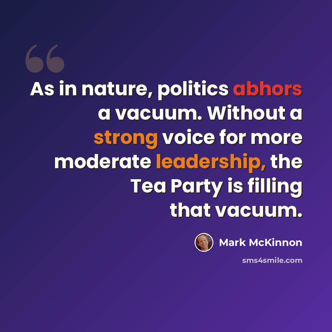“As in nature, politics abhors a vacuum. Without a strong voice for more moderate leadership, the Tea Party is filling that vacuum.” quote by Mark McKinnon