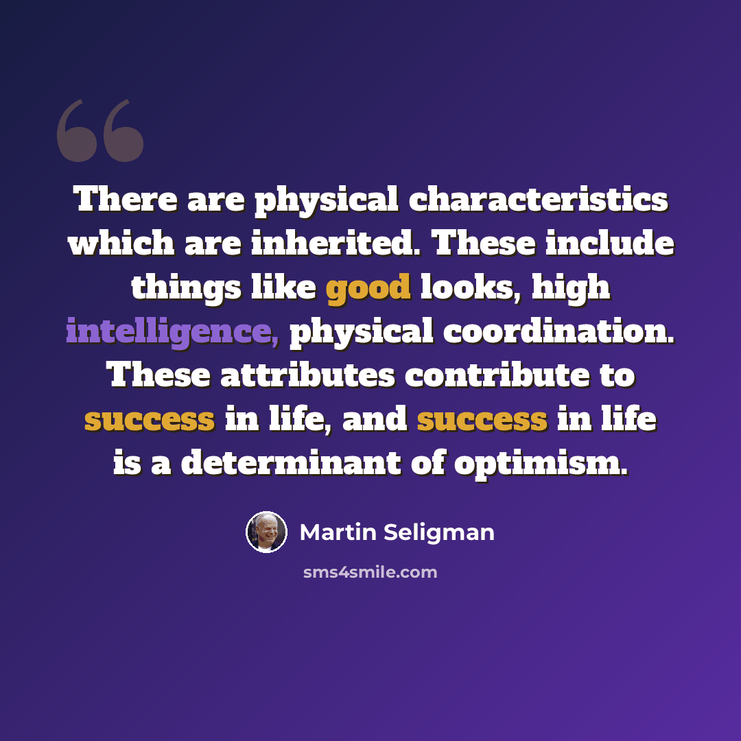 “There are physical characteristics which are inherited. These include things like good looks, high intelligence, physical coordination. These attributes contribute to success in life, and success in life is a determinant of optimism.” quote by Martin Seligman