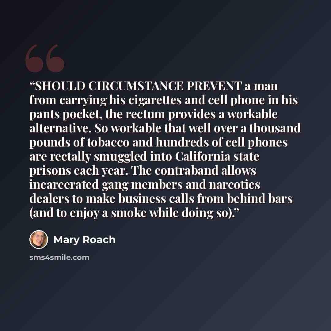 “SHOULD CIRCUMSTANCE PREVENT a man from carrying his cigarettes and cell phone in his pants pocket, the rectum provides a workable alternative. So workable that well over a thousand pounds of tobacco and hundreds of cell phones are rectally smuggled into California state prisons each year. The…” quote by Mary Roach