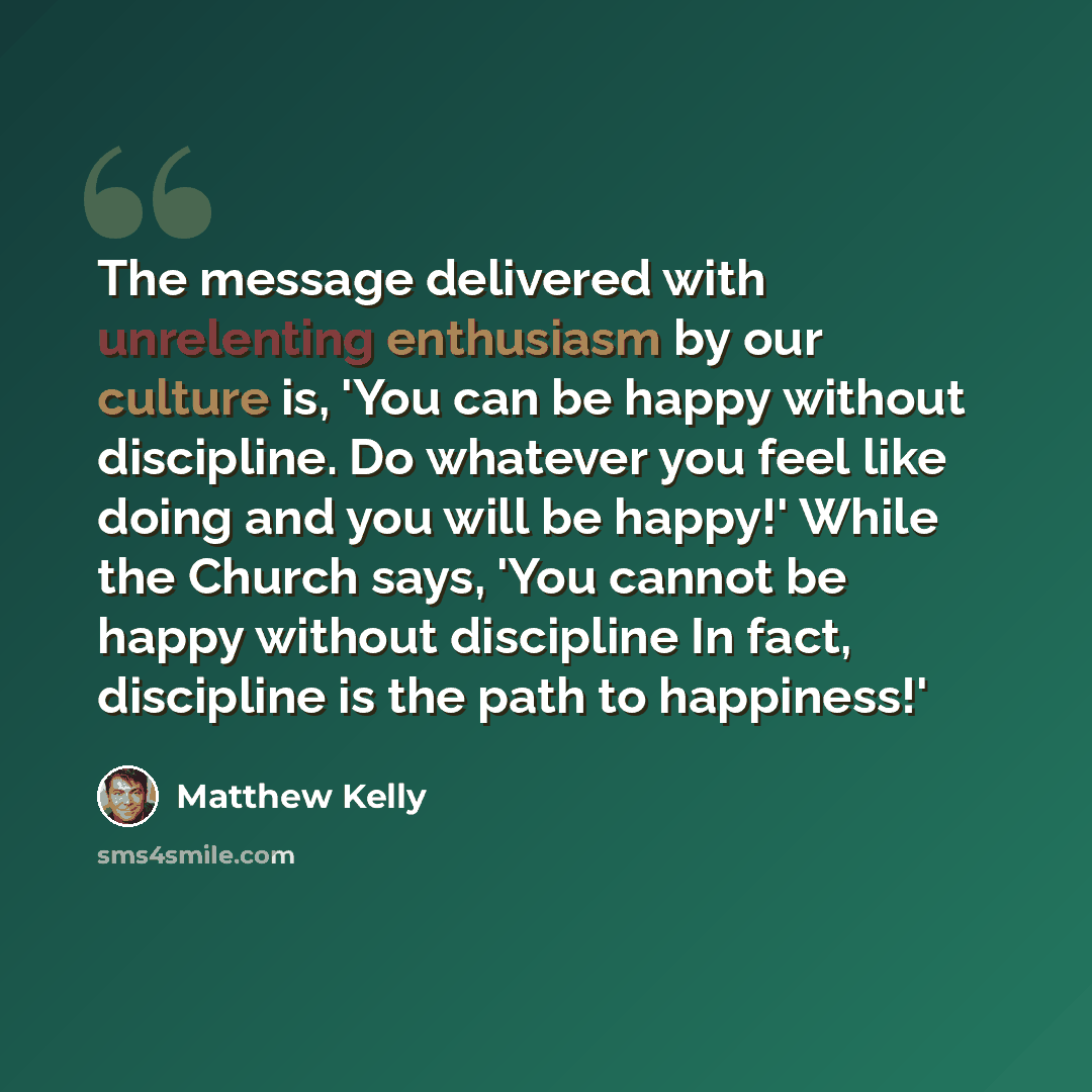 “The message delivered with unrelenting enthusiasm by our culture is, 'You can be happy without discipline. Do whatever you feel like doing and you will be happy!' While the Church says, 'You cannot be happy without discipline In fact, discipline is the path to happiness!'” quote by Matthew Kelly
