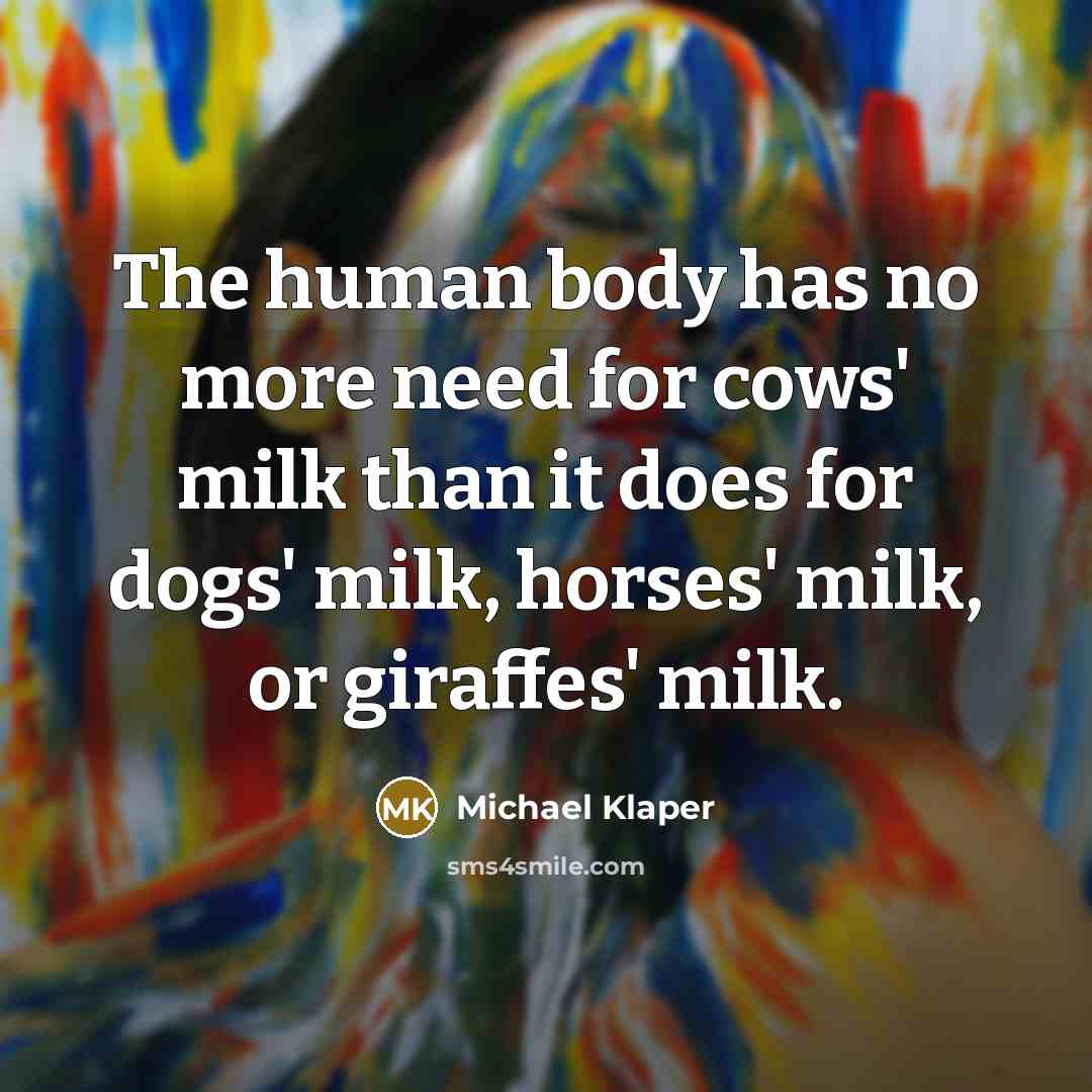 “The human body has no more need for cows' milk than it does for dogs' milk, horses' milk, or giraffes' milk.” quote by Michael Klaper