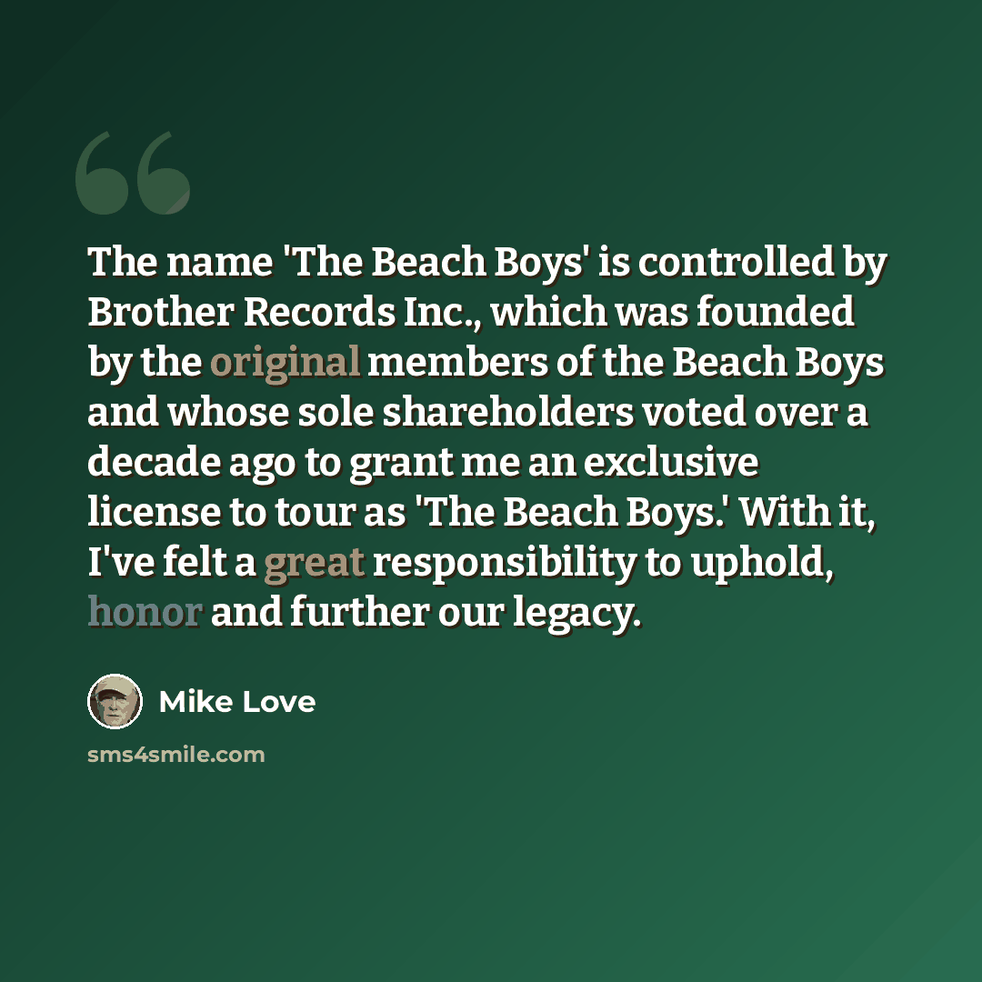 “The name 'The Beach Boys' is controlled by Brother Records Inc., which was founded by the original members of the Beach Boys and whose sole shareholders voted over a decade ago to grant me an exclusive license to tour as 'The Beach Boys.' With it, I've felt a great responsibility to uphold, honor…” quote by Mike Love