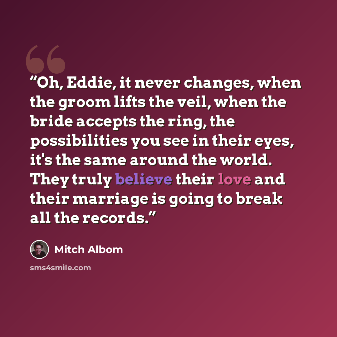 “Oh, Eddie, it never changes, when the groom lifts the veil, when the bride accepts the ring, the possibilities you see in their eyes, it's the same around the world. They truly believe their love and their marriage is going to break all the records.” quote by Mitch Albom