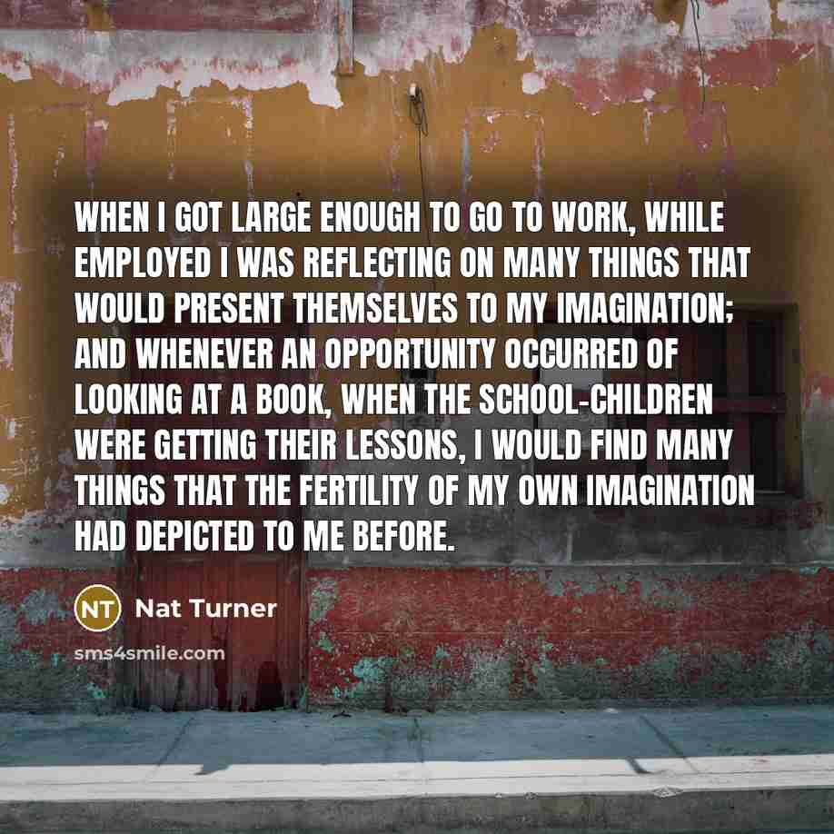 “When I got large enough to go to work, while employed I was reflecting on many things that would present themselves to my imagination; and whenever an opportunity occurred of looking at a book, when the school-children were getting their lessons, I would find many things that the fertility of my…” quote by Nat Turner