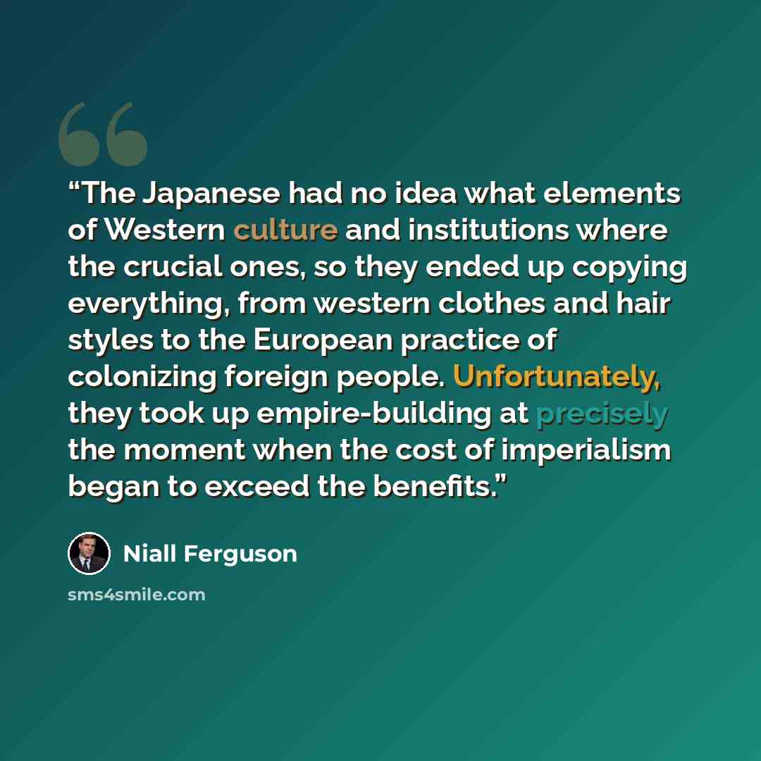 “The Japanese had no idea what elements of Western culture and institutions where the crucial ones, so they ended up copying everything, from western clothes and hair styles to the European practice of colonizing foreign people. Unfortunately, they took up empire-building at precisely the moment…” quote by Niall Ferguson