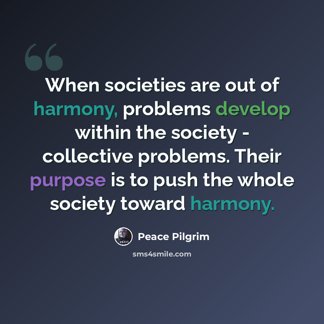 “When societies are out of harmony, problems develop within the society - collective problems. Their purpose is to push the whole society toward harmony.” quote by Peace Pilgrim