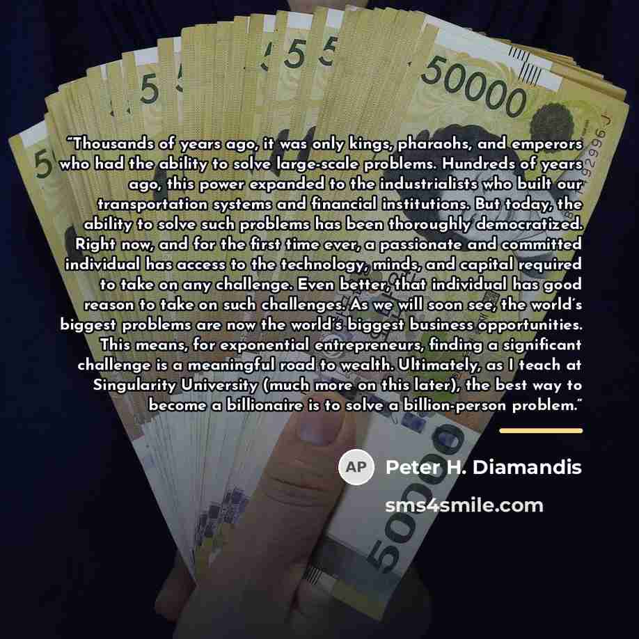 “Thousands of years ago, it was only kings, pharaohs, and emperors who had the ability to solve large-scale problems. Hundreds of years ago, this power expanded to the industrialists who built our transportation systems and financial institutions. But today, the ability to solve such problems has…” quote by Peter H. Diamandis